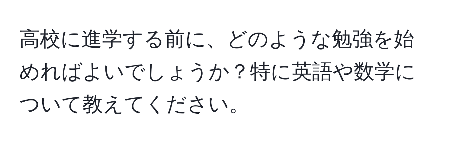 高校に進学する前に、どのような勉強を始めればよいでしょうか？特に英語や数学について教えてください。