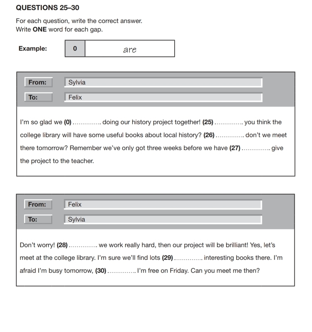 For each question, write the correct answer. 
Write ONE word for each gap. 
Example: 0 are 
From: Sylvia 
To: Felix 
I'm so glad we (0)_ doing our history project together! (25)_ you think the 
college library will have some useful books about local history? (26) _don't we meet 
there tomorrow? Remember we've only got three weeks before we have (27) _give 
the project to the teacher. 
From: Felix 
To: Sylvia 
Don't worry! (28)_ we work really hard, then our project will be brilliant! Yes, let's 
meet at the college library. I'm sure we'll find lots (29) _interesting books there. I'm 
afraid I'm busy tomorrow, (30) _I'm free on Friday. Can you meet me then?