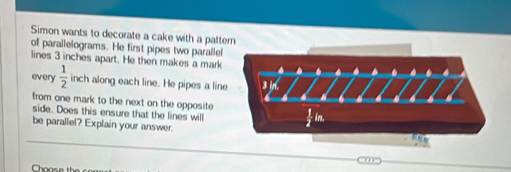 Simon wants to decorate a cake with a patte
of parallelograms. He first pipes two parallel
lines 3 inches apart. He then makes a mark
every  1/2  inch along each line. He pipes a line
from one mark to the next on the opposite 
side. Does this ensure that the lines will
be parallel? Explain your answer.
o