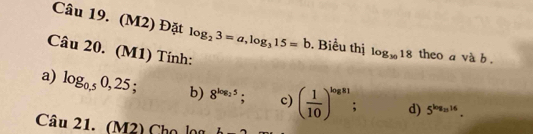Cau19.(M2) Đặt log _23=a, log _315=b. Biểu thị log _3018 theo a và b. 
Cau20.(M 1) Tính: 
a) log _0.50,25; b) 8^(log _2)5; c) ( 1/10 )^log 81 : d) 5^(log _11)16.
Cau21._ (M 2) Chọ lọg L