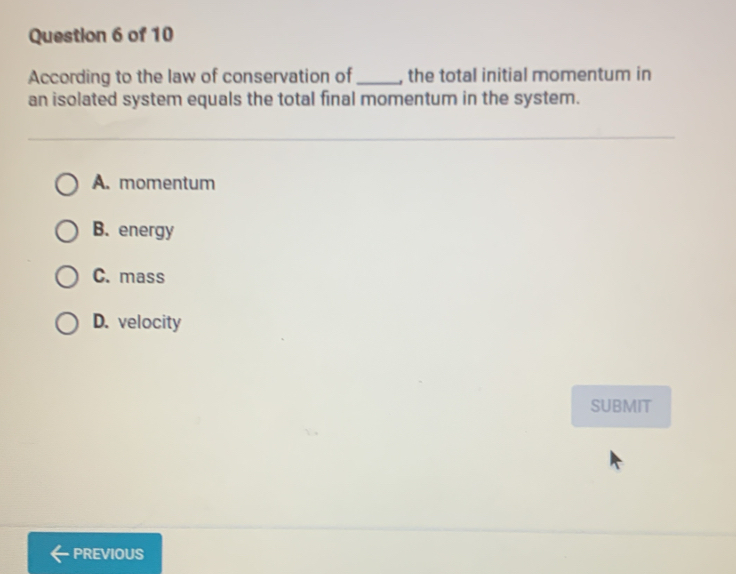 According to the law of conservation of_ , the total initial momentum in
an isolated system equals the total final momentum in the system.
A. momentum
B. energy
C. mass
D. velocity
SUBMIT
PREVIOUS