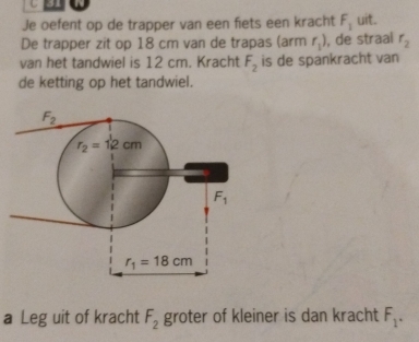 a
Je oefent op de trapper van een fiets een kracht F_1 uit.
De trapper zit op 18 cm van de trapas (arm r_1) , de straal r_2
van het tandwiel is 12 cm. Kracht F_2 is de spankracht van
de ketting op het tandwiel.
a Leg uit of kracht F_2 groter of kleiner is dan kracht F_1.