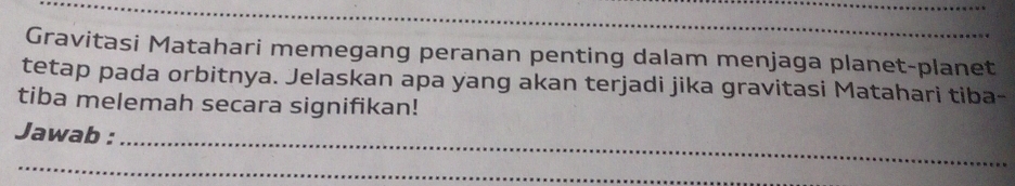 Gravitasi Matahari memegang peranan penting dalam menjaga planet-planet 
tetap pada orbitnya. Jelaskan apa yang akan terjadi jika gravitasi Matahari tiba- 
tiba melemah secara signifikan! 
Jawab : 
_ 
_