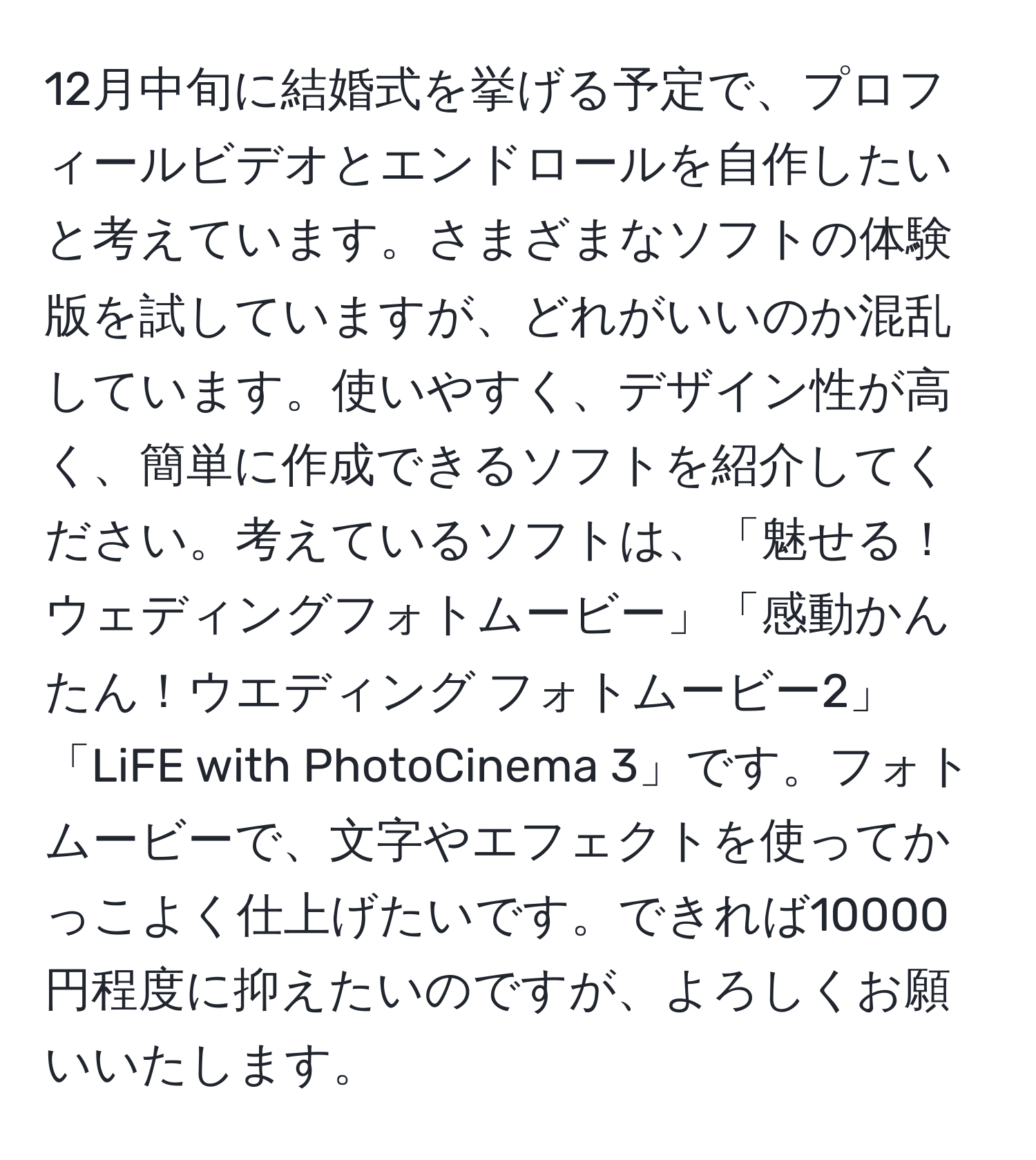 12月中旬に結婚式を挙げる予定で、プロフィールビデオとエンドロールを自作したいと考えています。さまざまなソフトの体験版を試していますが、どれがいいのか混乱しています。使いやすく、デザイン性が高く、簡単に作成できるソフトを紹介してください。考えているソフトは、「魅せる！ウェディングフォトムービー」「感動かんたん！ウエディング フォトムービー2」「LiFE with PhotoCinema 3」です。フォトムービーで、文字やエフェクトを使ってかっこよく仕上げたいです。できれば10000円程度に抑えたいのですが、よろしくお願いいたします。