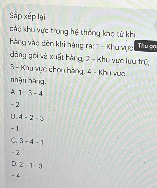 Sắp xếp lại
các khu vực trong hệ thống kho từ khi
hàng vào đến khi hàng ra: 1 - Khu vực Thu gọi
đóng gói và xuất hàng, 2 - Khu vực lưu trữ,
3 - Khu vực chọn hàng, 4 - Khu vực
nhận hàng.
A. 1-3-4
- 2
B. 4-2-3
- 1
C. 3-4-1
- 2
D. 2-1 -3
- 4