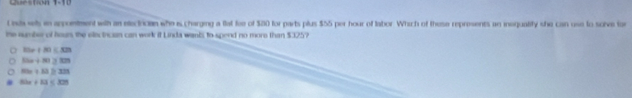 Question 1- 1 0
Unda sels in appointment with an electician who is charging a flat fee of $20 for parts plus $55 per hour of labor. Which of these represents an inequality she can use to solve for
me aumber of hours the electrican can work it Linda wanbi to spend no more than $325?
-12=+2
13x+81>333
tan +A3> 39
5bx+10 < 3</tex>