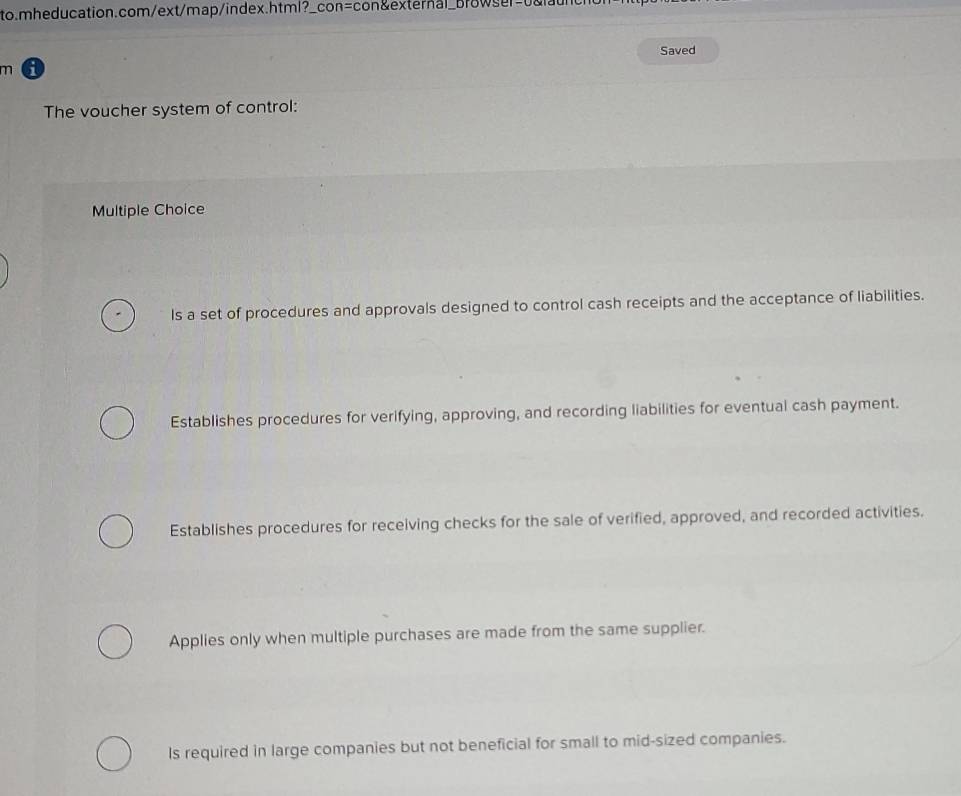 Saved
m a
The voucher system of control:
Multiple Choice
Is a set of procedures and approvals designed to control cash receipts and the acceptance of liabilities.
Establishes procedures for verifying, approving, and recording liabilities for eventual cash payment.
Establishes procedures for receiving checks for the sale of verified, approved, and recorded activities.
Applies only when multiple purchases are made from the same supplier.
Is required in large companies but not beneficial for small to mid-sized companies.