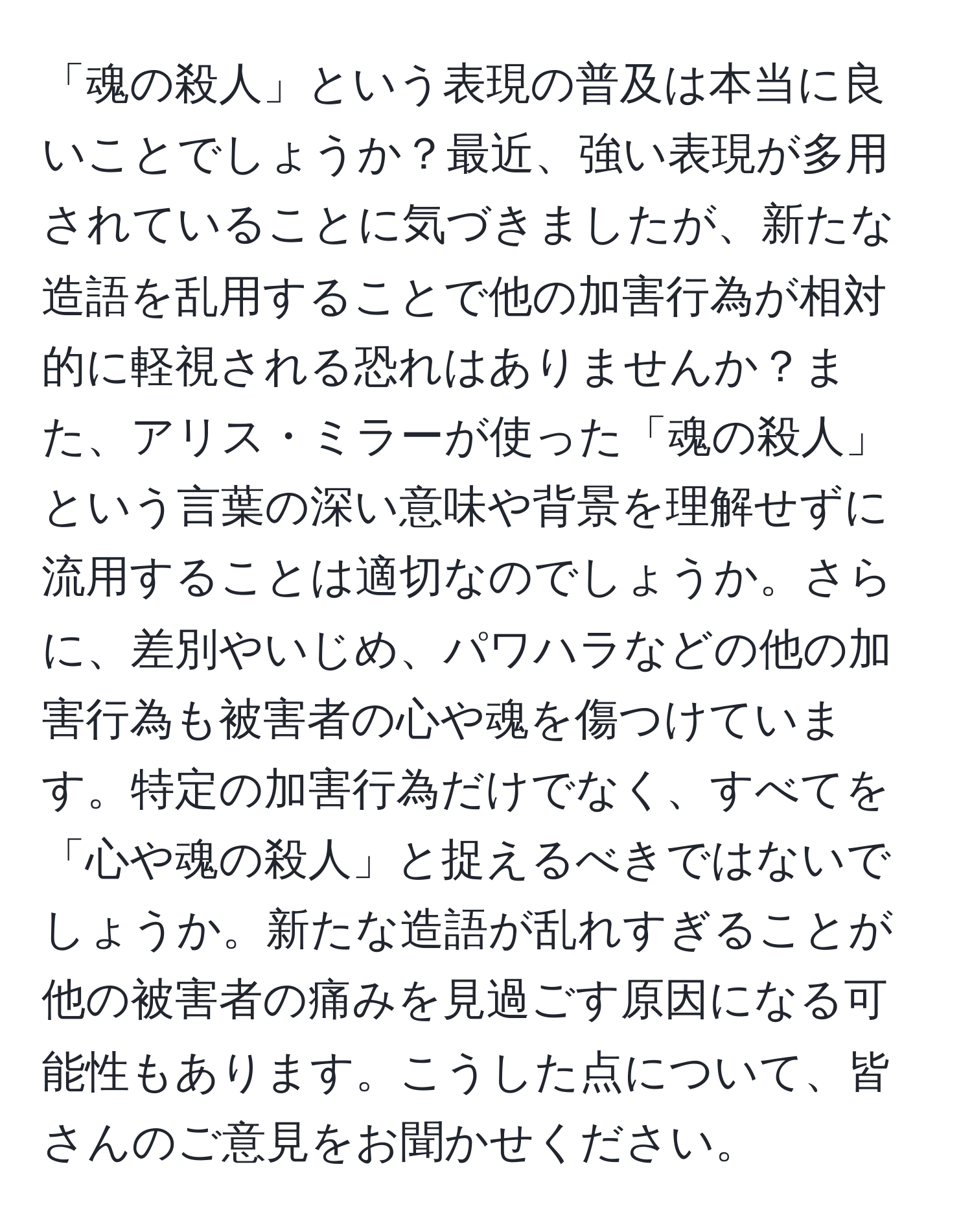 「魂の殺人」という表現の普及は本当に良いことでしょうか？最近、強い表現が多用されていることに気づきましたが、新たな造語を乱用することで他の加害行為が相対的に軽視される恐れはありませんか？また、アリス・ミラーが使った「魂の殺人」という言葉の深い意味や背景を理解せずに流用することは適切なのでしょうか。さらに、差別やいじめ、パワハラなどの他の加害行為も被害者の心や魂を傷つけています。特定の加害行為だけでなく、すべてを「心や魂の殺人」と捉えるべきではないでしょうか。新たな造語が乱れすぎることが他の被害者の痛みを見過ごす原因になる可能性もあります。こうした点について、皆さんのご意見をお聞かせください。