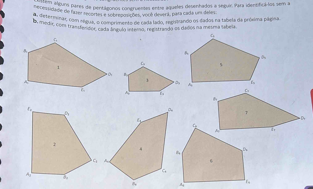 kistem alguns pares de pentágonos congruentes entre aqueles desenhados a seguir. Para identificá-los sem a
necessidade de fazer recortes e sobreposições, você deverá, para cada um deles:
a. determinar, com régua, o comprimento de cada lado, registrando os dados na tabela da próxima página.
b. medir, com transferidor, cada ângulo interno, registrando os dados na mesma tabela.