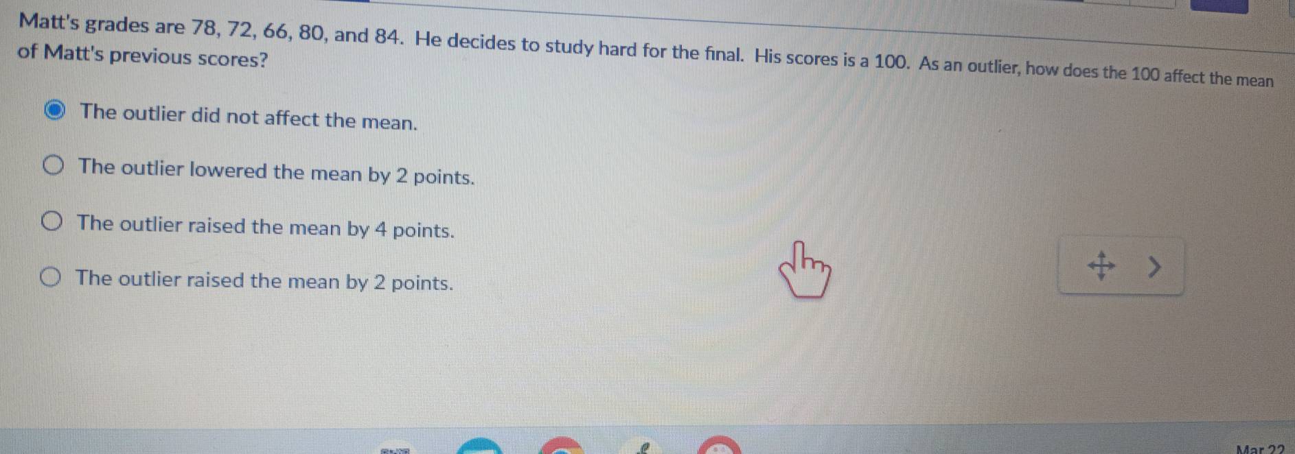 Matt's grades are 78, 72, 66, 80, and 84. He decides to study hard for the final. His scores is a 100. As an outlier, how does the 100 affect the mean
of Matt's previous scores?
The outlier did not affect the mean.
The outlier lowered the mean by 2 points.
The outlier raised the mean by 4 points.
The outlier raised the mean by 2 points.