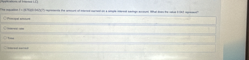 (Applications of Interest LC)
The equation I=(675)(0.042)(7) represents the amount of interest earned on a simple interest savings account. What does the value 0.042 represent?
Principal amount
Interest rate
Time
Interest eared