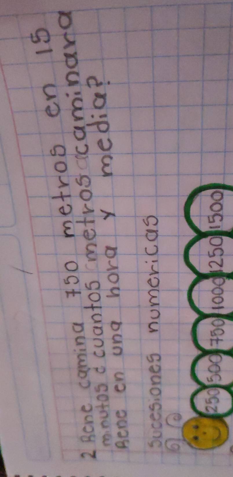 Rcne camina 750 metros en 1s 
mnutos c cuantos metrosccaminara 
Rene en ung hora y media? 
sucesiones numericas
250 500 750 1000250 1500