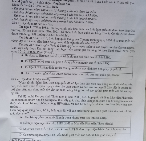 b, c, d ở mỗi câu, thí sinh chọn Đúng hoặc Sai. nghệm tung sải. Thí sinh trả lời từ câu 1 đến câu 4. Trong mỗi ý a.
Điểm tối đa của 01 câu hỏi là 1 điểm
- Thí sinh chỉ lựa chọn chính xác 01 ý trong 1 câu hỏi được 0,1 điểm.
- Thí sinh chi lựa chọn chính xác 02 ý trong 1 câu hỏi được 0,25 điểm.
- Thí sinh chi lựa chọn chính xác 03 ý trong 1 câu hỏi được 0,50 điểm.
- Thí sinh chỉ lựa chọn chính xác 04 ý trong 1 câu hỏi được 1 điểm.
Câu 1: Đọc đoạn tư liệu sau đây:
Tư liệu 1: “Năm 1988, Lực lượng gìn giữ hoà bình của Liên hợp quốc đã được trao tặng Giải
thưởng Nô-ben Hoà bình. Năm 2001, Tổ chức Liên hợp quốc và Tổng Thư kí Cô-phi A-tha A-nan
được trao tặng Giải thưởng Nô-ben hoà bình'.
Tư liệu 2: “Năm 2015, Liên hợp quốc thông qua Chương trình nghị sự 2030 vì sự phát triển bền
vững, đặt ra 17 mục tiêu, hành động mang tính toàn cầu đến năm 2030''.
Từ liệu 3: “Tuyên ngôn Quốc tế Nhân quyền là tuyên ngôn về các quyền cơ bản của con người.
Văn kiện này được Đại hội đồng Liên hợp quốc thông qua và công bố theo Nghị quyết 217A (III)
ngày 10-12-1948 tạ
'Ngay từ khi thành lập, Liên hợp quốc đã nỗ lực thúc đầy việc xây dựng và kí kết những văn
bản, điều ước quốc tế quan trọng nhàm bảo đảm quyền cơ bản của con người (đặc biệt là quyền đối
với phụ nữ), xây dựng một thể giới an toàn, công bằng hơn và tạo cơ hội phát triển cho tắt cả mọi
người.
Tại Hội nghị Thượng đỉnh Thiên niên kỉ năm 2000, Liên hợp quốc đã đề ra Mục tiêu Phát triển
Thiên niên kỉ, nhằm xoá bỏ đói nghèo, thúc đầy giáo dục, bình đẳng giới, giảm tỉ lệ tử vong trẻ em, cải
thiện sức khoẻ bà mẹ, phòng chồng HIV/AIDS và các bệnh truyền nhiễm, bào đảm bền vững môi
trường,.
Liên hợp quốc cũng có sự hỗ trợ hiệu quả đối với các nước trong quá trình phát triền văn hoá, xã hội,
dục, y tế.”
Câu 3: Đọc đoan tu liêu sau