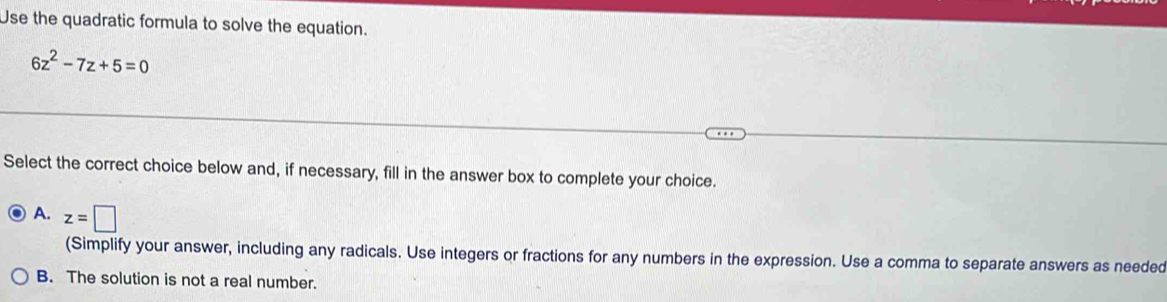 Use the quadratic formula to solve the equation.
6z^2-7z+5=0
Select the correct choice below and, if necessary, fill in the answer box to complete your choice.
A. z=□
(Simplify your answer, including any radicals. Use integers or fractions for any numbers in the expression. Use a comma to separate answers as needed
B. The solution is not a real number.