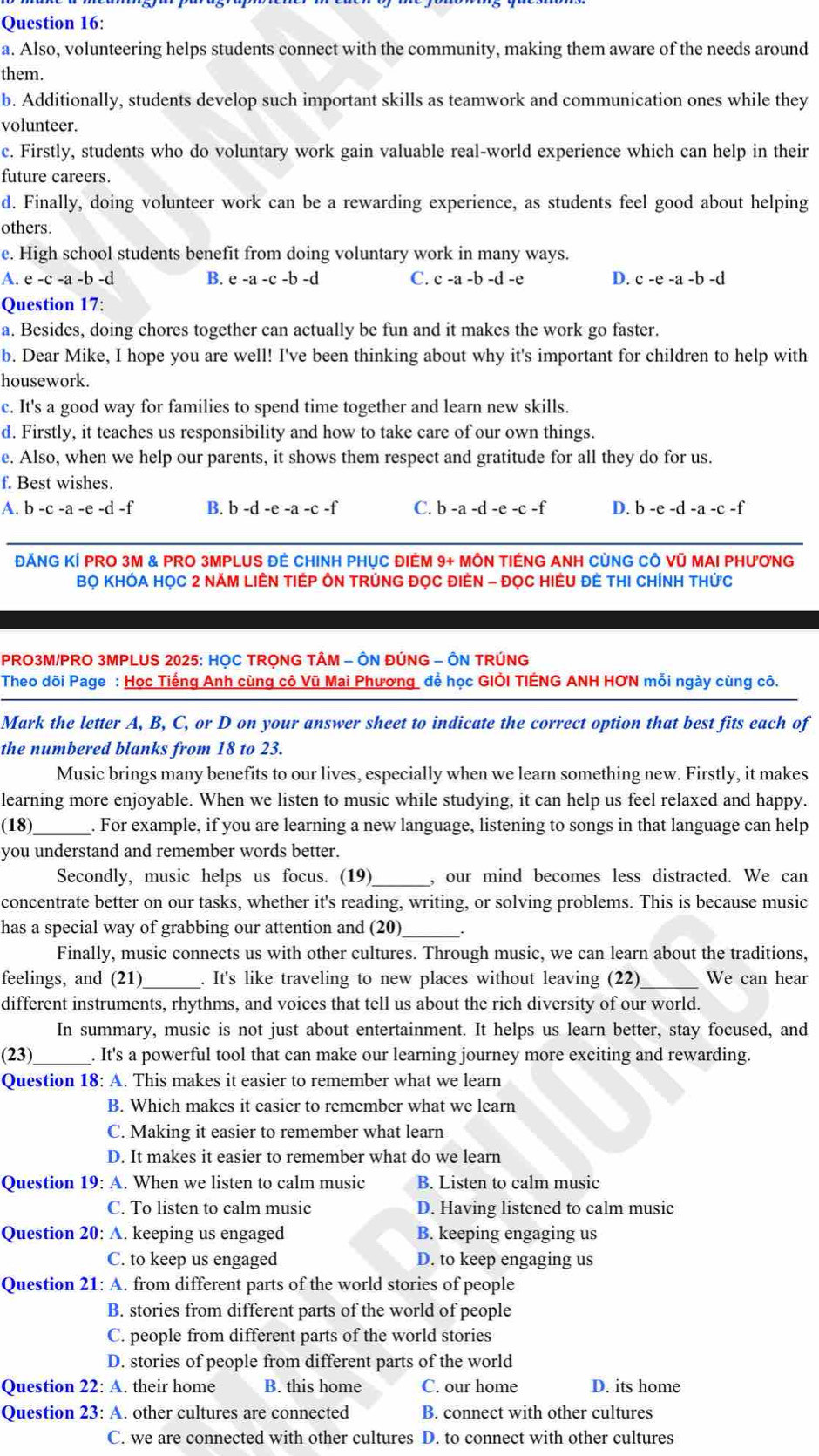 Also, volunteering helps students connect with the community, making them aware of the needs around
them.
b. Additionally, students develop such important skills as teamwork and communication ones while they
volunteer.
c. Firstly, students who do voluntary work gain valuable real-world experience which can help in their
future careers.
d. Finally, doing volunteer work can be a rewarding experience, as students feel good about helping
others.
e. High school students benefit from doing voluntary work in many ways.
A. e-c-a-b -d B. e -a -c -b -d C. c -a -b-d -e D. c-e-a-b-d
Question 17:
a. Besides, doing chores together can actually be fun and it makes the work go faster.
b. Dear Mike, I hope you are well! I've been thinking about why it's important for children to help with
housework.
c. It's a good way for families to spend time together and learn new skills.
d. Firstly, it teaches us responsibility and how to take care of our own things.
e. Also, when we help our parents, it shows them respect and gratitude for all they do for us.
f. Best wishes.
A. b-c-a-e-d-f B. b-d-e-a-c-f C. b-a-d-e-c-f D. b-e-d-a-c-f
ĐẢNG KÍ PRO 3M & PRO 3MPLUS ĐÊ CHINH PHỤC ĐIÉM 9+ MÔN TIÉNG ANH CỦNG CÔ Vũ MAI PHƯƠNG
Bọ KHÓA HọC 2 NĂM LIÊN TIÉP ÔN TRÚNG ĐọC ĐIÊN - ĐọC HIÊU ĐÊ THI CHÍNH THức
PRO3M/PRO 3MPLUS 2025: HỌC TRỌNG TÂM - ÔN ĐÚNG - ÔN TRÚNG
Theo dõi Page : Học Tiếng Anh cùng cô Vũ Mai Phương đề học GIÖI TIÊNG ANH HƠN mỗi ngày cùng cô.
Mark the letter A, B, C, or D on your answer sheet to indicate the correct option that best fits each of
the numbered blanks from 18 to 23.
Music brings many benefits to our lives, especially when we learn something new. Firstly, it makes
learning more enjoyable. When we listen to music while studying, it can help us feel relaxed and happy.
(18)_ . For example, if you are learning a new language, listening to songs in that language can help
you understand and remember words better.
Secondly, music helps us focus. (19)_ , our mind becomes less distracted. We can
concentrate better on our tasks, whether it's reading, writing, or solving problems. This is because music
has a special way of grabbing our attention and (20) _·
Finally, music connects us with other cultures. Through music, we can learn about the traditions,
feelings, and (21)_ . It's like traveling to new places without leaving (22)_ We can hear
different instruments, rhythms, and voices that tell us about the rich diversity of our world.
In summary, music is not just about entertainment. It helps us learn better, stay focused, and
(23)_ . It's a powerful tool that can make our learning journey more exciting and rewarding.
Question 18: A. This makes it easier to remember what we learn
B. Which makes it easier to remember what we learn
C. Making it easier to remember what learn
D. It makes it easier to remember what do we learn
Question 19: A. When we listen to calm music B. Listen to calm music
C. To listen to calm music D. Having listened to calm music
Question 20: A. keeping us engaged B. keeping engaging us
C. to keep us engaged D. to keep engaging us
Question 21: A. from different parts of the world stories of people
B. stories from different parts of the world of people
C. people from different parts of the world stories
D. stories of people from different parts of the world
Question 22: A. their home B. this home C. our home D. its home
Question 23: A. other cultures are connected B. connect with other cultures
C. we are connected with other cultures D. to connect with other cultures