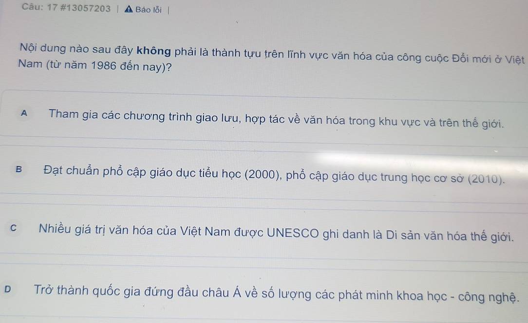 17 #13057203 Báo lỗi
Nội dung nào sau đây không phải là thành tựu trên lĩnh vực văn hóa của công cuộc Đổi mới ở Việt
Nam (từ năm 1986 đến nay)?
A Tham gia các chương trình giao lưu, hợp tác về văn hóa trong khu vực và trên thế giới.
B Đạt chuẩn phổ cập giáo dục tiểu học (2000), phổ cập giáo dục trung học cơ sở (2010).
cNhiều giá trị văn hóa của Việt Nam được UNESCO ghi danh là Di sản văn hóa thế giới.
D Trở thành quốc gia đứng đầu châu Á về số lượng các phát minh khoa học - công nghệ.