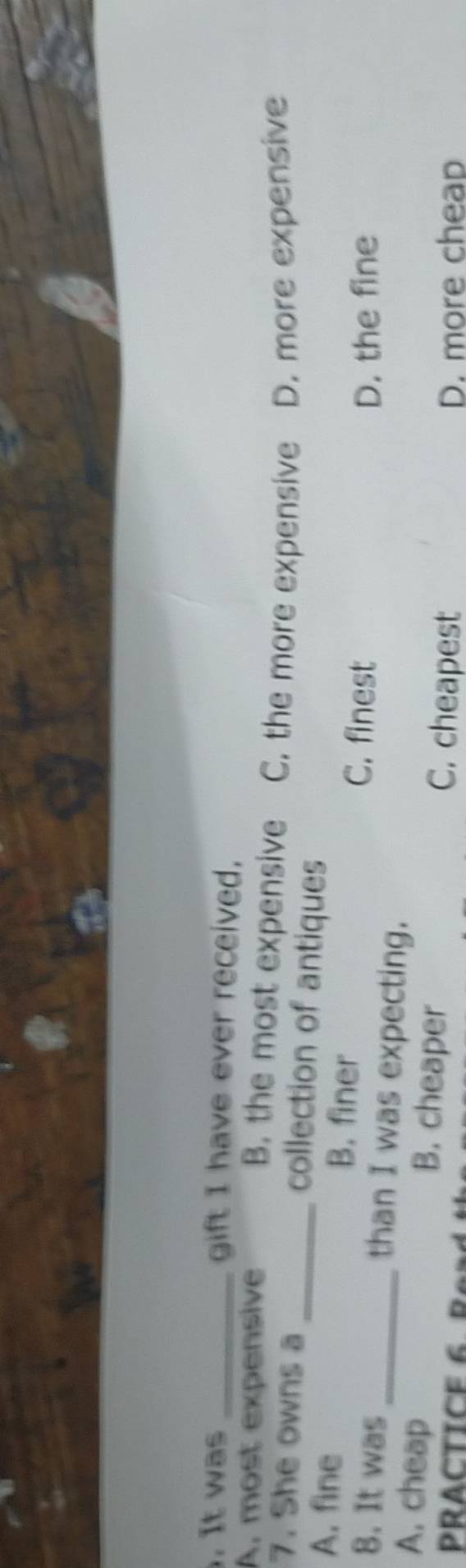 It was _gift I have ever received.
A, most expensive B. the most expensive C. the more expensive D. more expensive
7. She owns a_ collection of antiques
A. fine B. finer C. finest
D. the fine
8. It was _than I was expecting.
A. cheap B. cheaper
C. cheapest
PRACTICE 6 B 0 26 D. more cheap