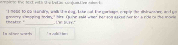 omplete the text with the better conjunctive adverb.
"I need to do laundry, walk the dog, take out the garbage, empty the dishwasher, and go
grocery shopping today," Mrs. Quinn said when her son asked her for a ride to the movie
theater."_ , I'm busy."
In other words In addition