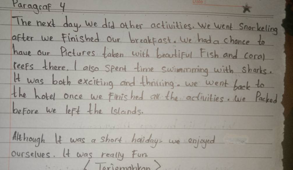 Paragraf y 
The next day, we did other activities. We went Snorkeling 
after we finished our breakfast. We had a chance to 
have our Pictures taken with beautiful Fish and coral 
reeps there. I also spent time swimmming with sharks. 
It was both exciting and thiving. we went back to 
the hotel once we Finished all the activities. we Packed 
before we left the (slands. 
Although It was a short holiday, we enjoyed 
ourselves. It was really Fun 
Toriomahtan )