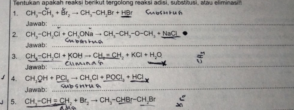 Tentukan apakah reaksi berikut tergolong reaksi adisi, substitusi, atau eliminasi!! 
1. CH_3-CH_3+Br_2to CH_3-CH_2Br+HBr
Jawab: 
2. CH_3-CH_2Cl+CH_3ONato CH_3-CH_3-O-CH_3+NaCl
Jawab: 
3. CH_3-CH_2Cl+KOHto CH_2=CH_2+KCl+H_2O  1/2 
()
Jawab: 
4. CH_3OH+PCl_5to CH_3Cl+_ POCl_3+_ HCl
Jawab: 
5. CH_3-CH=CH_2+Br_2to CH_3-CHBr-CH_2Br frac 