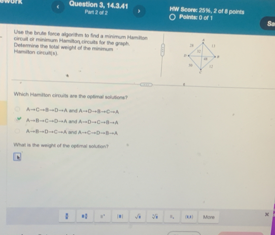 <
awork Question 3, 14.3.41 HW Score: 25%, 2 of 8 points
Part 2 of 2 Points: 0 of 1
Sa
Use the brute force algorithm to find a minimum Hamilton
circuit or minimum Hamilton circuits for the graph.
Determine the total weight of the minimum
Hamilton circuit(s).
Which Hamilton circuits are the optimal solutions?
 Ato Cto Bto Dto A and Ato Dto Bto Cto A
Ato Bto Cto Dto A and Ato Dto Cto Bto A
Ato Bto Dto Cto A and Ato Cto Dto Bto A
What is the weight of the optimal solution?
 8/8  = □ /□   □° |□ | sqrt(8) sqrt[4](8) n. (0,8 ) More x