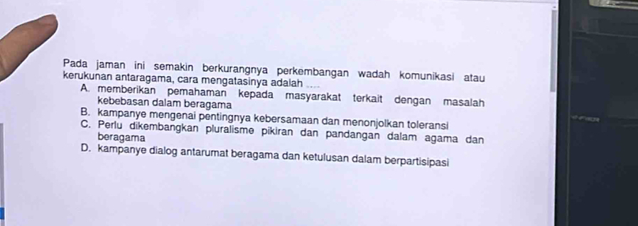 Pada jaman ini semakin berkurangnya perkembangan wadah komunikasi atau
kerukunan antaragama, cara mengatasinya adalah
A. memberikan pemahaman kepada masyarakat terkait dengan masalah
kebebasan dalam beragama
B. kampanye mengenai pentingnya kebersamaan dan menonjolkan toleransi
C. Perlu dikembangkan pluralisme pikiran dan pandangan dalam agama dan
beragama
D. kampanye dialog antarumat beragama dan ketulusan dalam berpartisipasi