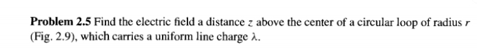 Problem 2.5 Find the electric field a distance z above the center of a circular loop of radius 
(Fig. 2.9), which carries a uniform line charge λ.