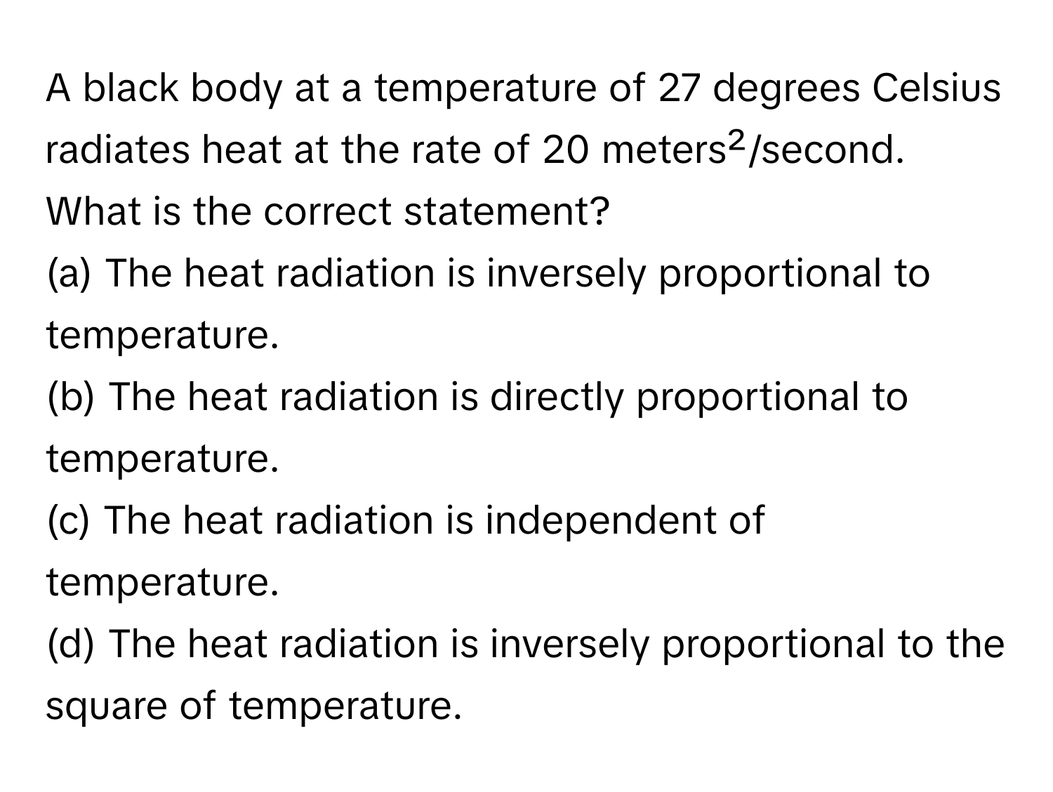 A black body at a temperature of 27 degrees Celsius radiates heat at the rate of 20 meters²/second. What is the correct statement? 

(a) The heat radiation is inversely proportional to temperature.
(b) The heat radiation is directly proportional to temperature.
(c) The heat radiation is independent of temperature.
(d) The heat radiation is inversely proportional to the square of temperature.