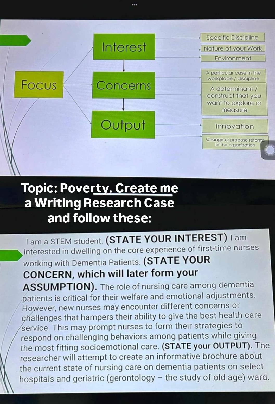 Specific Discipline 
Nature of your Work 
Environment 
A particular case in the 
workplace / discipline 
A determinant / 
construct that you 
want to explore or 
measure 
Innovation 
Change or propose reforms 
in the organization 
Topic: Poverty. Create me 
a Writing Research Case 
and follow these: 
I am a STEM student. (STATE YOUR INTEREST) I am 
interested in dwelling on the core experience of first-time nurses 
working with Dementia Patients. (STATE YOUR 
CONCERN, which will later form your 
ASSUMPTION). The role of nursing care among dementia 
patients is critical for their welfare and emotional adjustments. 
However, new nurses may encounter different concerns or 
challenges that hampers their ability to give the best health care 
service. This may prompt nurses to form their strategies to 
respond on challenging behaviors among patients while giving 
the most fitting socioemotional care. (STATE your OUTPUT). The 
researcher will attempt to create an informative brochure about 
the current state of nursing care on dementia patients on select 
hospitals and geriatric (gerontology - the study of old age) ward.