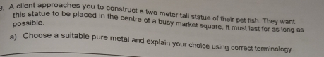 A client approaches you to construct a two meter tall statue of their pet fish. They want 
this statue to be placed in the centre of a busy market square. It must last for as long as 
possible. 
a) Choose a suitable pure metal and explain your choice using correct terminology.