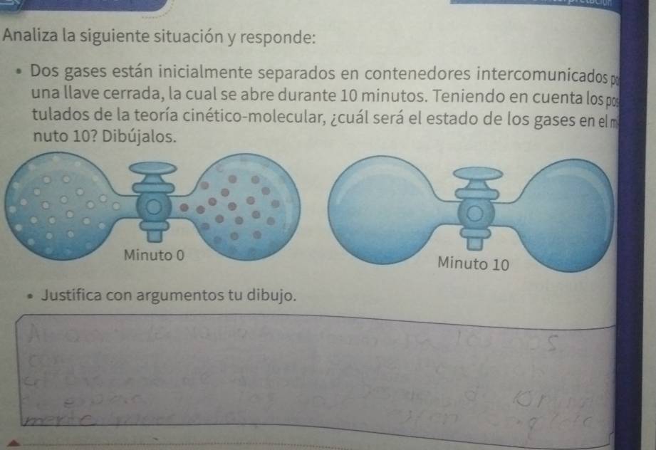 Analiza la siguiente situación y responde: 
Dos gases están inicialmente separados en contenedores intercomunicados 
una llave cerrada, la cual se abre durante 10 minutos. Teniendo en cuenta los po 
tulados de la teoría cinético-molecular, ¿cuál será el estado de los gases en el m 
nuto 10? Dibújalos. 
Justifica con argumentos tu dibujo.