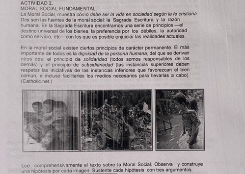 ACTIVIDAD 2. 
MORAL SOCIAL FUNDAMENTAL 
La Moral Social, muestra cómo debe ser la vida en sociedad según la fe cristiana. 
Dos son las fuentes de la moral social: la Sagrada Escritura y la razón 
humana. En la Sagrada Escritura encontramos una serie de principios —el 
destino universal de los bienes, la preferencia por los débiles, la autoridad 
como servicio, etc.-- con los que es posible enjuiciar las realidades actuales. 
En la moral social existen ciertos principios de carácter permanente. El más 
importante de todos es la dignidad de la persona humana, del que se derivan 
otros dos: el principio de solidaridad (todos somos responsables de los 
demás) y el principio de subsidiariedad (las instancias superiores deben 
respetar las iniciativas de las instancias inferiores que favorezcan el bien 
común, e incluso facilitarles los medios necesarios para Ilevarlas a cabo) 
(Catholic.net.) 
Lee comprehensivamente el texto sobre la Moral Social. Observa y construye 
una hipótesis por cada imagen. Sustente cada hipótesis con tres argumentos.