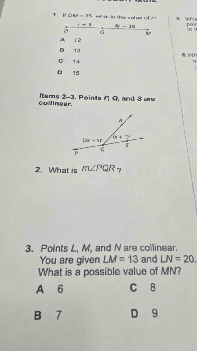 If DM=35 , what is the value of r? 5. Whe
r+3 4r-28
poir
D G
to t
M
A 12
B 13 6.Wh
C 14
s

D 15
Items 2-3. Points P, Q, and S are
collinear.
2. What is m∠ PQR ?
3. Points L, M, and N are collinear.
You are given LM=13 and LN=20.
What is a possible value of MN?
A 6 C 8
B 7 D 9