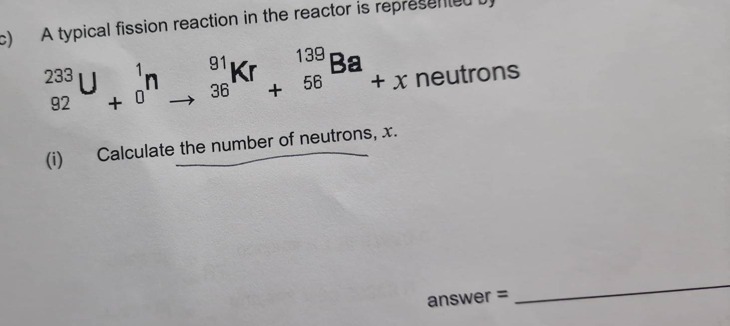 A typical fission reaction in the reactor is represented
_(92)^(233)U_(+0)^1n_(to 36)^(91)Kr_(+56)^(139)Ba_+x cneutrons 
(i) Calculate the number of neutrons, x. 
answer = 
_