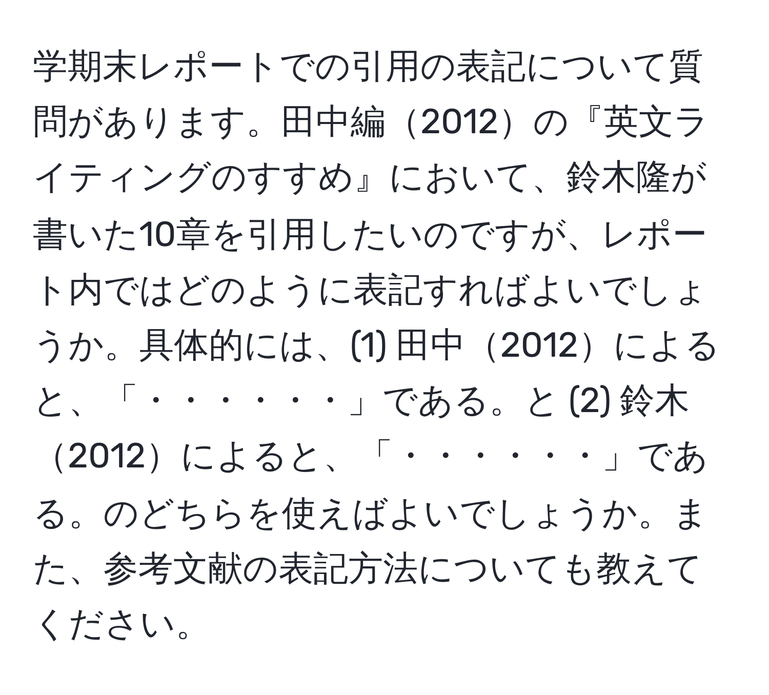 学期末レポートでの引用の表記について質問があります。田中編2012の『英文ライティングのすすめ』において、鈴木隆が書いた10章を引用したいのですが、レポート内ではどのように表記すればよいでしょうか。具体的には、(1) 田中2012によると、「・・・・・・」である。と (2) 鈴木2012によると、「・・・・・・」である。のどちらを使えばよいでしょうか。また、参考文献の表記方法についても教えてください。