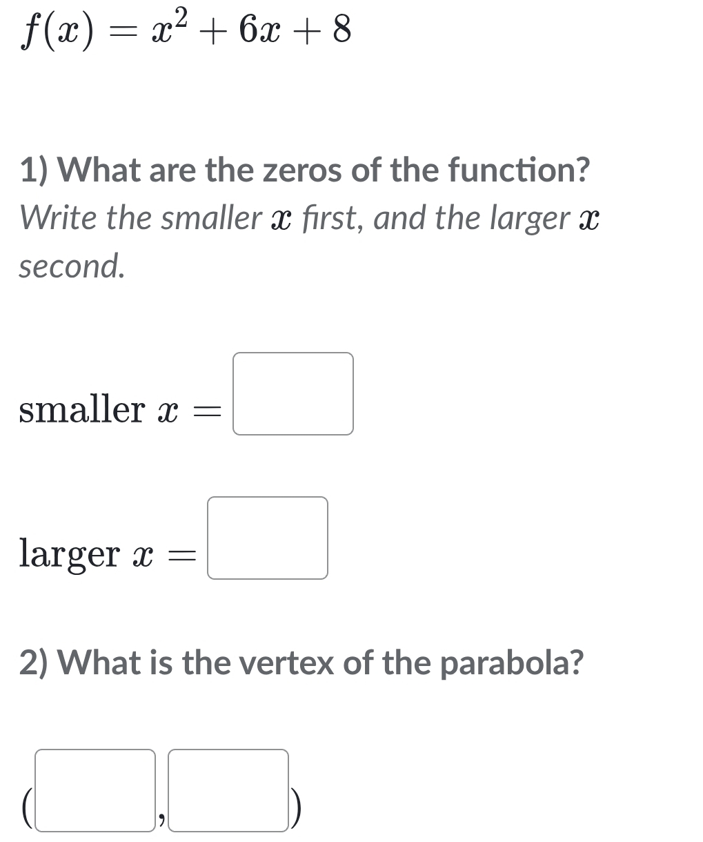 f(x)=x^2+6x+8
1) What are the zeros of the function? 
Write the smaller x first, and the larger x
second. 
smaller x=□
larger x=□
2) What is the vertex of the parabola? 
, 
D