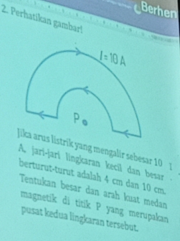 Berhen
2. Perhatikan gambar!
rik yang mengalir sebesar 10 ]
A, jari-jari lingkaran kecil dan besar 
berturut-turut adalah 4 cm dan 10 cm.
Tentukan besar dan arah kuat medan
magnetik di titik P yang merupakan
pusat kedua lingkaran tersebut.