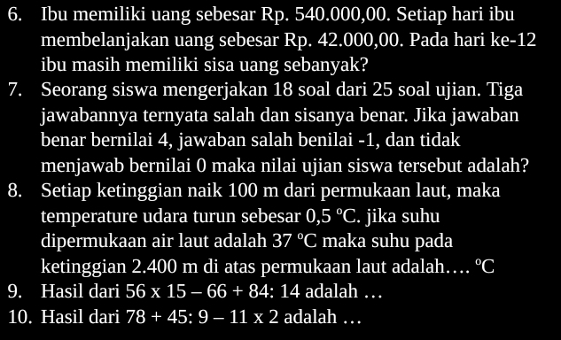 Ibu memiliki uang sebesar Rp. 540.000,00. Setiap hari ibu 
membelanjakan uang sebesar Rp. 42.000,00. Pada hari ke- 12
ibu masih memiliki sisa uang sebanyak? 
7. Seorang siswa mengerjakan 18 soal dari 25 soal ujian. Tiga 
jawabannya ternyata salah dan sisanya benar. Jika jawaban 
benar bernilai 4, jawaban salah benilai - 1, dan tidak 
menjawab bernilai 0 maka nilai ujian siswa tersebut adalah? 
8. Setiap ketinggian naik 100 m dari permukaan laut, maka 
temperature udara turun sebesar 0,5°C. jika suhu 
dipermukaan air laut adalah 37°C maka suhu pada 
ketinggian 2.400 m di atas permukaan laut adalah… ^circ C
9. Hasil dari 56* 15-66+84 : 14 adalah … 
10. Hasil dari 78+45:9-11* 2 adalah …