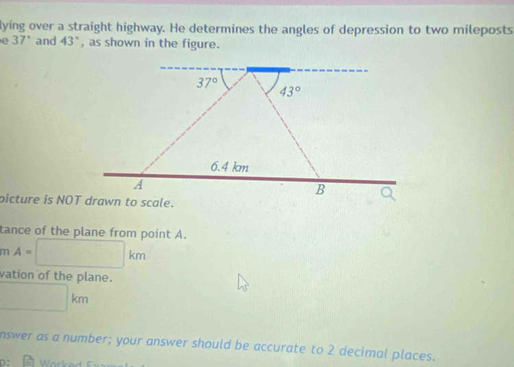 lying over a straight highway. He determines the angles of depression to two mileposts 
e 37° and 43° , as shown in the figure.
37°
43°
6.4 km
A 
B 
picture is NOT drawn to scale. 
tance of the plane from point A. 
m A= □ km
vation of the plane. 
□ 
km
nswer as a number; your answer should be accurate to 2 decimal places. 
D: