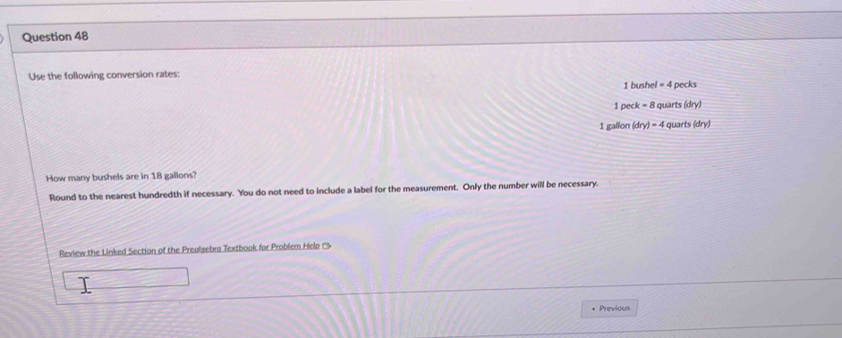 Use the following conversion rates:
1 bushel = 4 pecks
1 peck = 8 quarts (dry)
1 gallon (dry) = 4 quarts (dry) 
How many bushels are in 18 gallons? 
Round to the nearest hundredth if necessary. You do not need to include a label for the measurement. Only the number will be necessary. 
Review the Linked Section of the Prealgebra Textbook for Problem Help (''' 
* Previous
