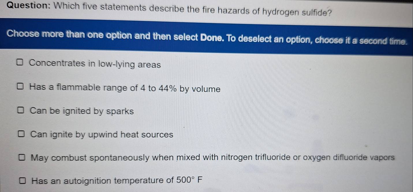 Which five statements describe the fire hazards of hydrogen sulfide?
Choose more than one option and then select Done. To deselect an option, choose it a second time.
Concentrates in low-lying areas
Has a flammable range of 4 to 44% by volume
Can be ignited by sparks
Can ignite by upwind heat sources
May combust spontaneously when mixed with nitrogen trifluoride or oxygen difluoride vapors
Has an autoignition temperature of 500°F