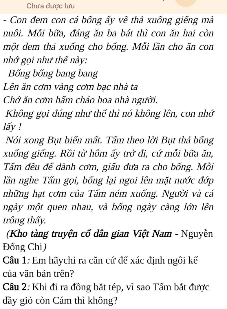 Chưa được lưu 
- Con đem con cá bống ấy về thả xuống giếng mà 
nuôi. Mỗi bữa, đáng ăn ba bát thì con ăn hai còn 
một đem thả xuống cho bống. Mỗi lần cho ăn con 
nhớ gọi như thế này: 
Bống bống bang bang 
Lên ăn cơm vàng cơm bạc nhà ta 
Chớ ăn cơm hẩm cháo hoa nhà người. 
Không gọi đúng như thế thì nó không lên, con nhớ 
lấy ! 
Nói xong Bụt biến mất. Tấm theo lời Bụt thả bống 
xuống giếng. Rồi từ hôm ấy trở đi, cứ mỗi bữa ăn, 
Tấm đều đế dành cơm, giấu đưa ra cho bống. Mỗi 
lần nghe Tấm gọi, bống lại ngoi lên mặt nước đớp 
những hạt cơm của Tấm ném xuống. Người và cá 
ngày một quen nhau, và bống ngày càng lớn lên 
trông thấy. 
(Kho tàng truyện cổ dân gian Việt Nam - Nguyễn 
Đồng Chi) 
Câu 1: Em hãychỉ ra căn cứ để xác định ngôi kể 
của văn bản trên? 
Câu 2: Khi đi ra đồng bắt tép, vì sao Tấm bắt được 
đầy giỏ còn Cám thì không?