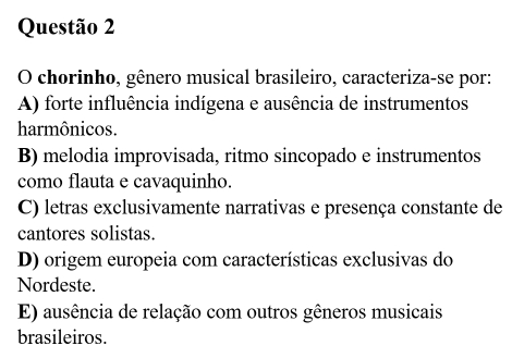 chorinho, gênero musical brasileiro, caracteriza-se por:
A) forte influência indígena e ausência de instrumentos
harmônicos.
B) melodia improvisada, ritmo sincopado e instrumentos
como flauta e cavaquinho.
C) letras exclusivamente narrativas e presença constante de
cantores solistas.
D) origem europeia com características exclusivas do
Nordeste.
E) ausência de relação com outros gêneros musicais
brasileiros.