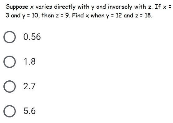 Suppose x varies directly with y and inversely with z. If x=
3 and y=10 , then z=9. Find x when y=12 and z=18.
0.56
1.8
2.7
5.6