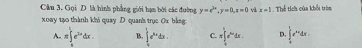 Gọi D là hình phẳng giới hạn bởi các đường y=e^(2x), y=0, x=0 và x=1 , Thể tích của khối tròn
xoay tạo thành khi quay D quanh trục 0x bằng:
A. π ∈tlimits _0^(1e^2x)dx. B. ∈tlimits _0^(1e^8x)dx. C. π ∈tlimits _0^(1e^4x)dx. D. ∈tlimits _0^(1e^4x)dx.