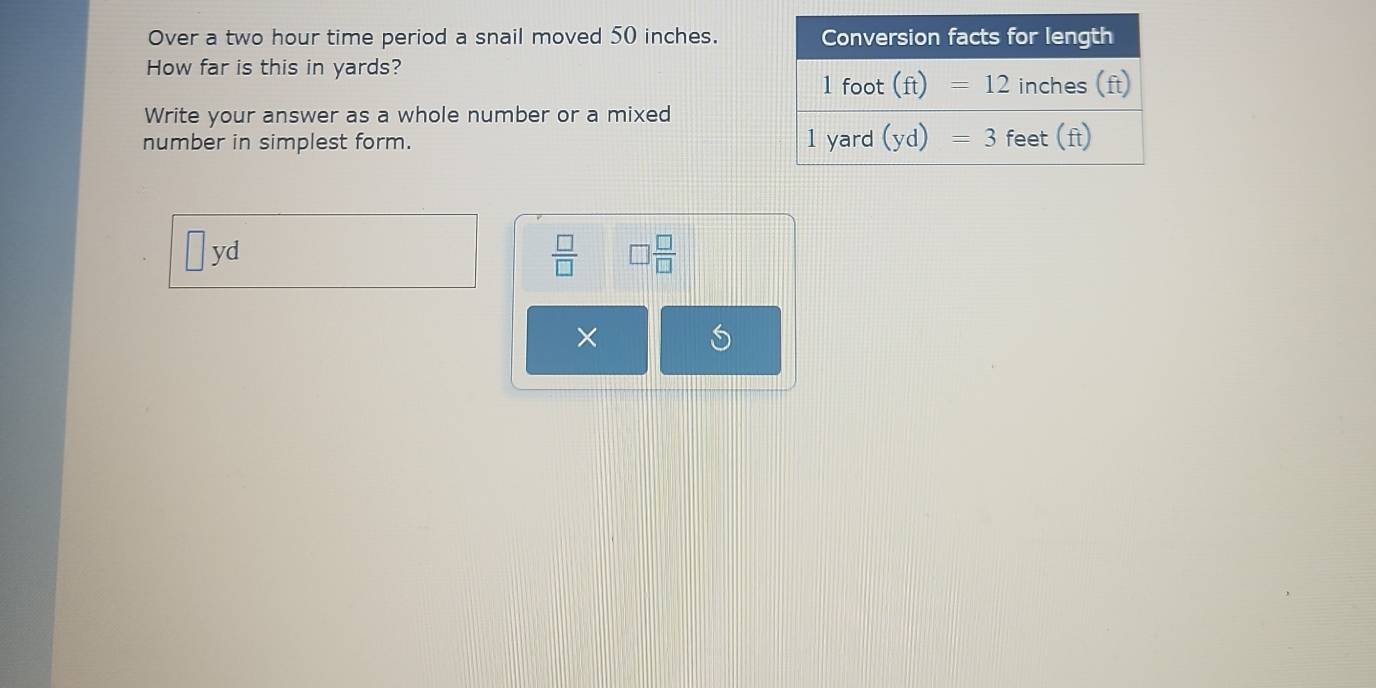 Over a two hour time period a snail moved 50 inches.
How far is this in yards?
Write your answer as a whole number or a mixed
number in simplest form.
| yd
 □ /□   □  □ /□  
×