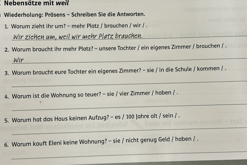 Nebensätze mit weil 
* Wiederholung: Präsens - Schreiben Sie die Antworten. 
1. Warum zieht ihr um? - mehr Platz / brauchen / wir / . 
_Wir ziehen um, weil wir mehr Platz brauchen. 
2. Warum braucht ihr mehr Platz? - unsere Tochter / ein eigenes Zimmer / brauchen / . 
_ 
Wir 
3. Warum braucht eure Tochter ein eigenes Zimmer? - sie / in die Schule / kommen / . 
_ 
4. Warum ist die Wohnung so teuer? - sie / vier Zimmer / haben / . 
_ 
5. Warum hat das Haus keinen Aufzug? - es / 100 Jahre alt / sein / . 
_ 
_ 
6. Warum kauft Eleni keine Wohnung? - sie / nicht genug Geld / haben / .