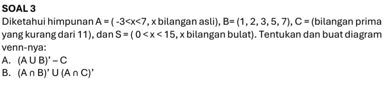 SOAL 3 
Diketahui himpunan A=(-3 , x bilangan asli), B=(1,2,3,5,7), C= (bilangan prima 
yang kurang dari 11), dan S=(0 , x bilangan bulat). Tentukan dan buat diagram 
venn-nya: 
A. (A∪ B)'-C
B. (A∩ B)'∪ (A∩ C)'