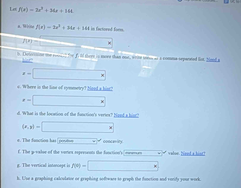 Let f(x)=2x^2+34x+144. 
a. Write f(x)=2x^2+34x+144 in factored form.
f(x)=□° × 
b. Determine the root(s) for f. If there is more than one, write them as a comma-separated list. Need a 
hint?
x=□ *
c. Where is the line of symmetry? Need a hint?
x=□ *
d. What is the location of the function's vertex? Need a hint?
(x,y)=□ *
e. The function has positive concavity. 
f. The y -value of the vertex represents the function's minimum value. Need a hint? 
g. The vertical intercept is f(0)= □ *
h. Use a graphing calculator or graphing software to graph the function and verify your work.