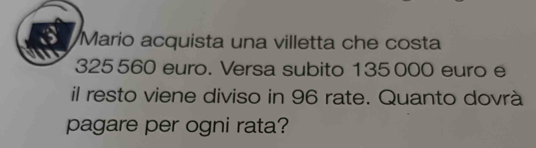 Mario acquista una villetta che costa
325560 euro. Versa subito 135000 euro e 
il resto viene diviso in 96 rate. Quanto dovrà 
pagare per ogni rata?